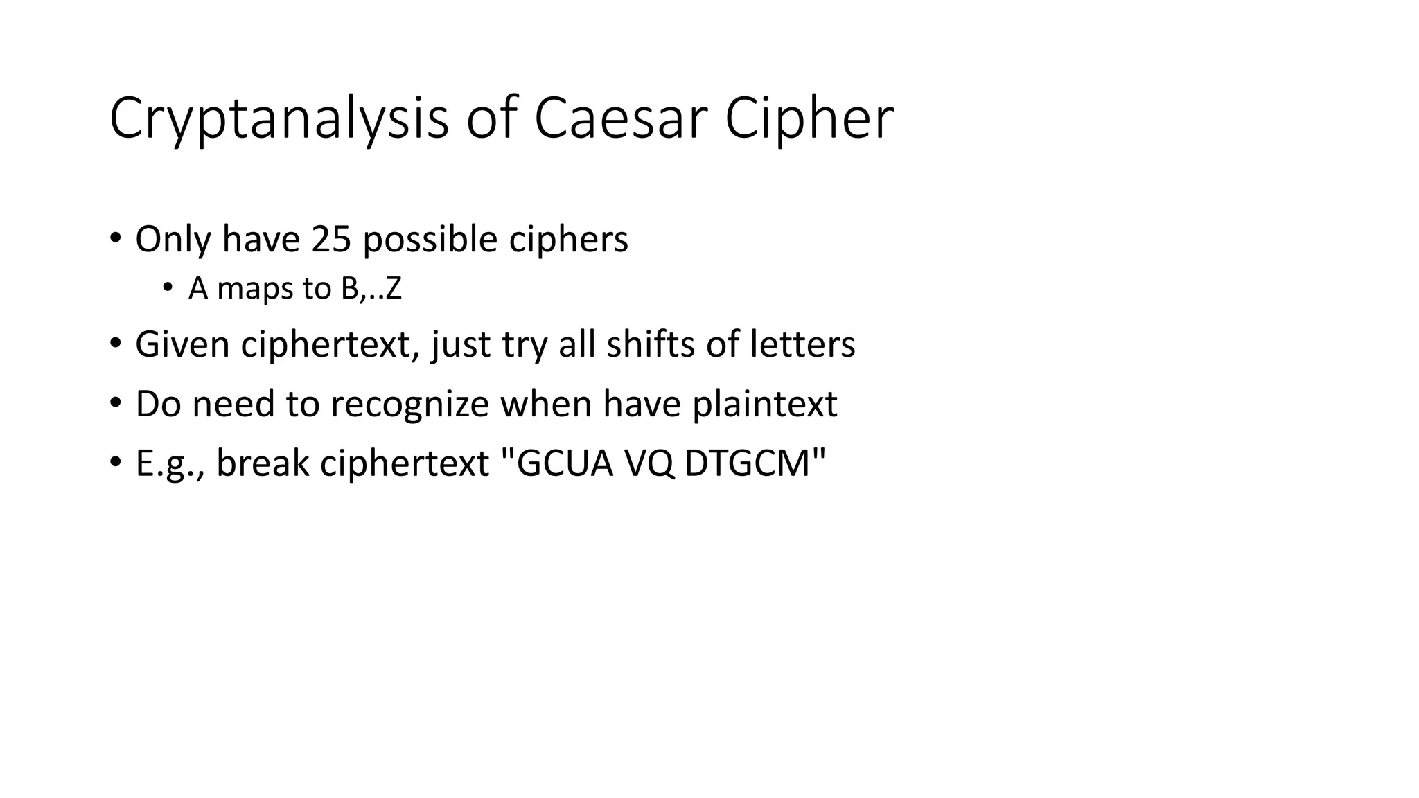 Cryptanalysis of Caesar Cipher
• Only have 25 possible ciphers
• A maps to B,..Z
• Given ciphertext, just try all shifts of letters
• Do need to recognize when have plaintext
• E.g., break ciphertext "GCUA VQ DTGCM"
 