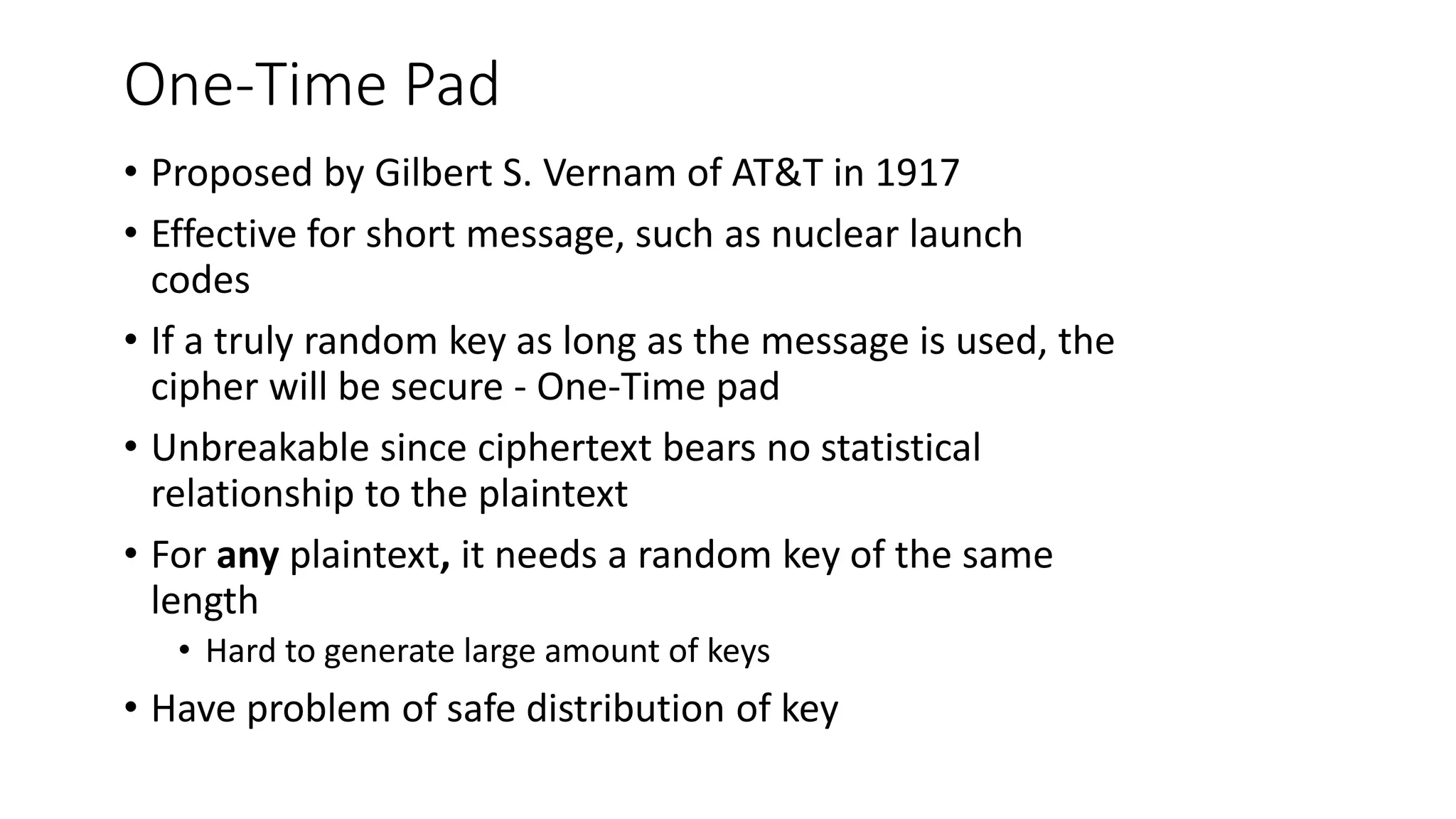 One-Time Pad
• Proposed by Gilbert S. Vernam of AT&T in 1917
• Effective for short message, such as nuclear launch
codes
• If a truly random key as long as the message is used, the
cipher will be secure - One-Time pad
• Unbreakable since ciphertext bears no statistical
relationship to the plaintext
• For any plaintext, it needs a random key of the same
length
• Hard to generate large amount of keys
• Have problem of safe distribution of key
 