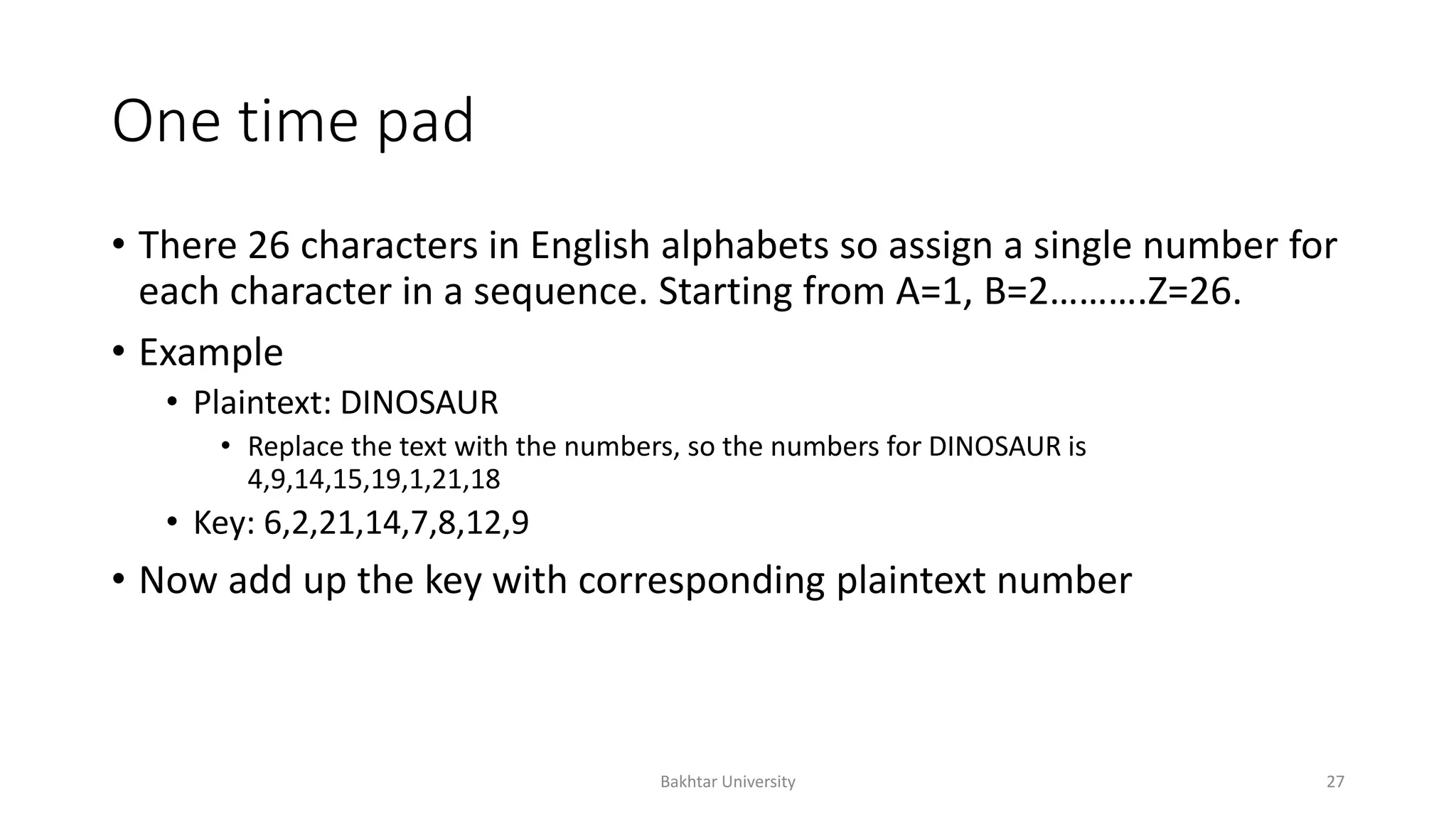One time pad
• There 26 characters in English alphabets so assign a single number for
each character in a sequence. Starting from A=1, B=2……….Z=26.
• Example
• Plaintext: DINOSAUR
• Replace the text with the numbers, so the numbers for DINOSAUR is
4,9,14,15,19,1,21,18
• Key: 6,2,21,14,7,8,12,9
• Now add up the key with corresponding plaintext number
Bakhtar University 27
 