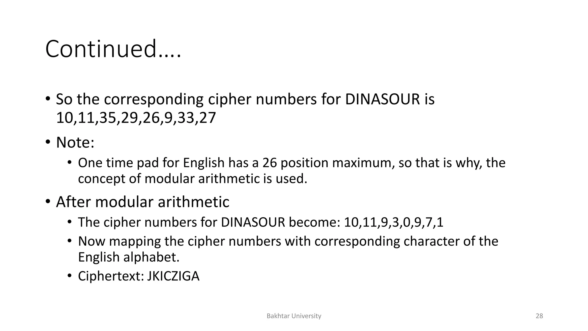 Continued….
• So the corresponding cipher numbers for DINASOUR is
10,11,35,29,26,9,33,27
• Note:
• One time pad for English has a 26 position maximum, so that is why, the
concept of modular arithmetic is used.
• After modular arithmetic
• The cipher numbers for DINASOUR become: 10,11,9,3,0,9,7,1
• Now mapping the cipher numbers with corresponding character of the
English alphabet.
• Ciphertext: JKICZIGA
Bakhtar University 28
 
