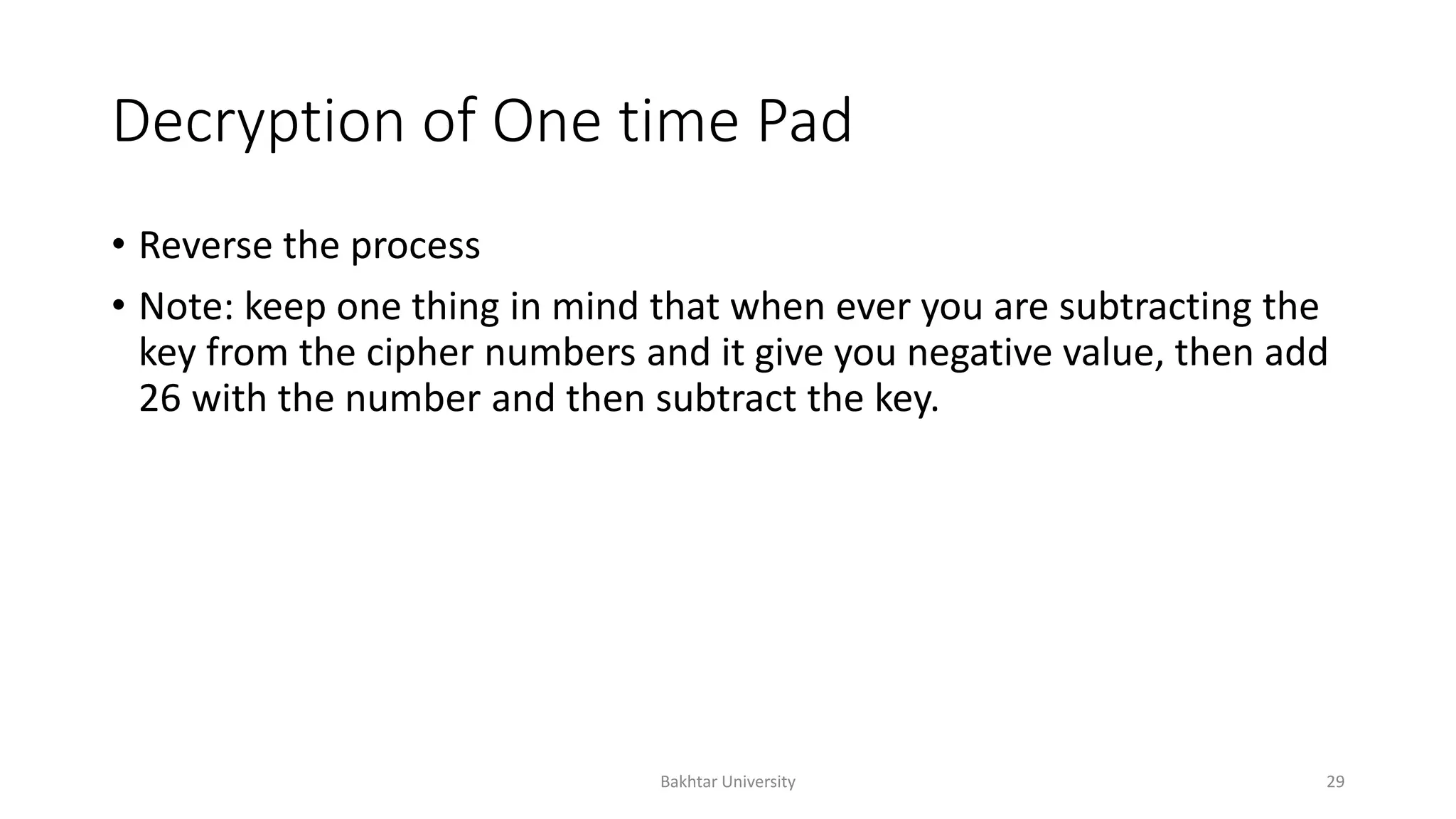 Decryption of One time Pad
• Reverse the process
• Note: keep one thing in mind that when ever you are subtracting the
key from the cipher numbers and it give you negative value, then add
26 with the number and then subtract the key.
Bakhtar University 29
 