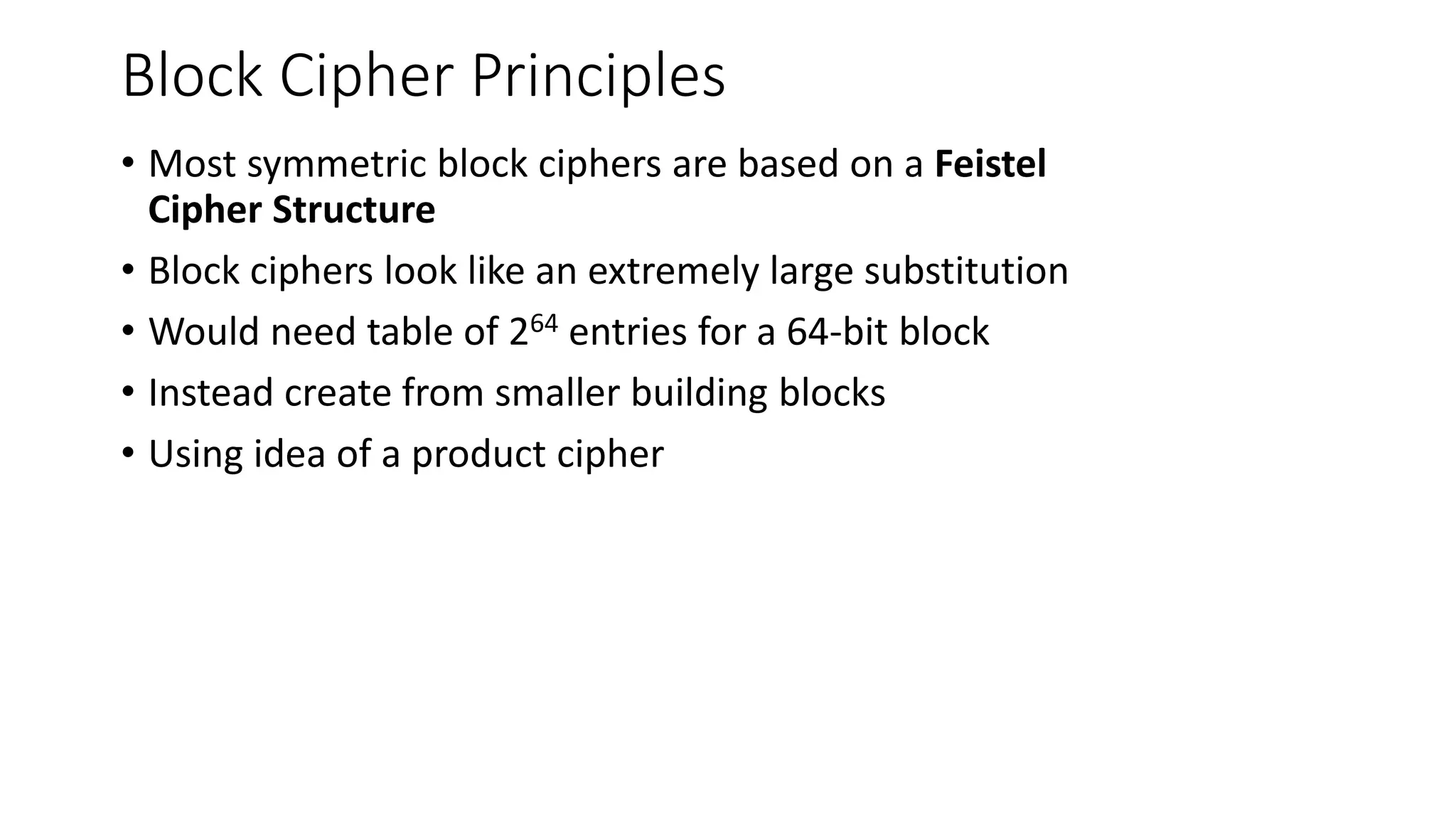 Block Cipher Principles
• Most symmetric block ciphers are based on a Feistel
Cipher Structure
• Block ciphers look like an extremely large substitution
• Would need table of 264 entries for a 64-bit block
• Instead create from smaller building blocks
• Using idea of a product cipher
 