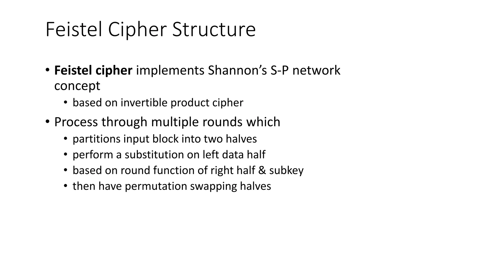 Feistel Cipher Structure
• Feistel cipher implements Shannon’s S-P network
concept
• based on invertible product cipher
• Process through multiple rounds which
• partitions input block into two halves
• perform a substitution on left data half
• based on round function of right half & subkey
• then have permutation swapping halves
 