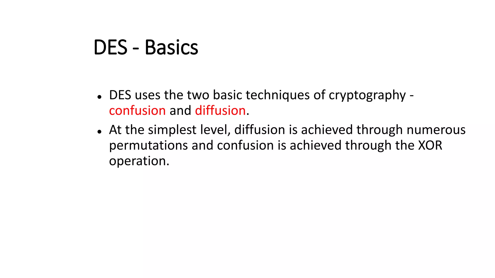 DES - Basics
 DES uses the two basic techniques of cryptography -
confusion and diffusion.
 At the simplest level, diffusion is achieved through numerous
permutations and confusion is achieved through the XOR
operation.
 