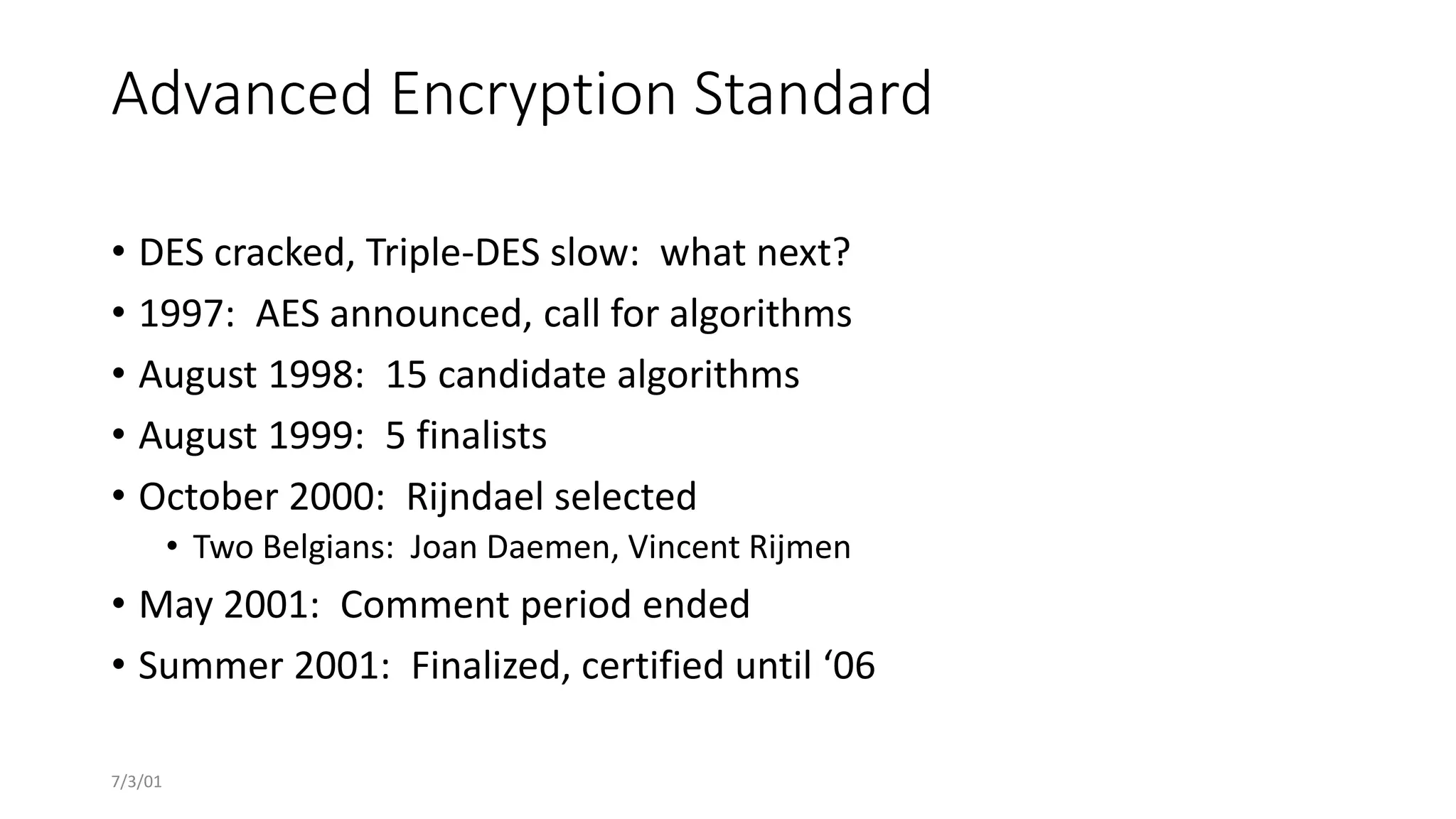 7/3/01
Advanced Encryption Standard
• DES cracked, Triple-DES slow: what next?
• 1997: AES announced, call for algorithms
• August 1998: 15 candidate algorithms
• August 1999: 5 finalists
• October 2000: Rijndael selected
• Two Belgians: Joan Daemen, Vincent Rijmen
• May 2001: Comment period ended
• Summer 2001: Finalized, certified until ‘06
 
