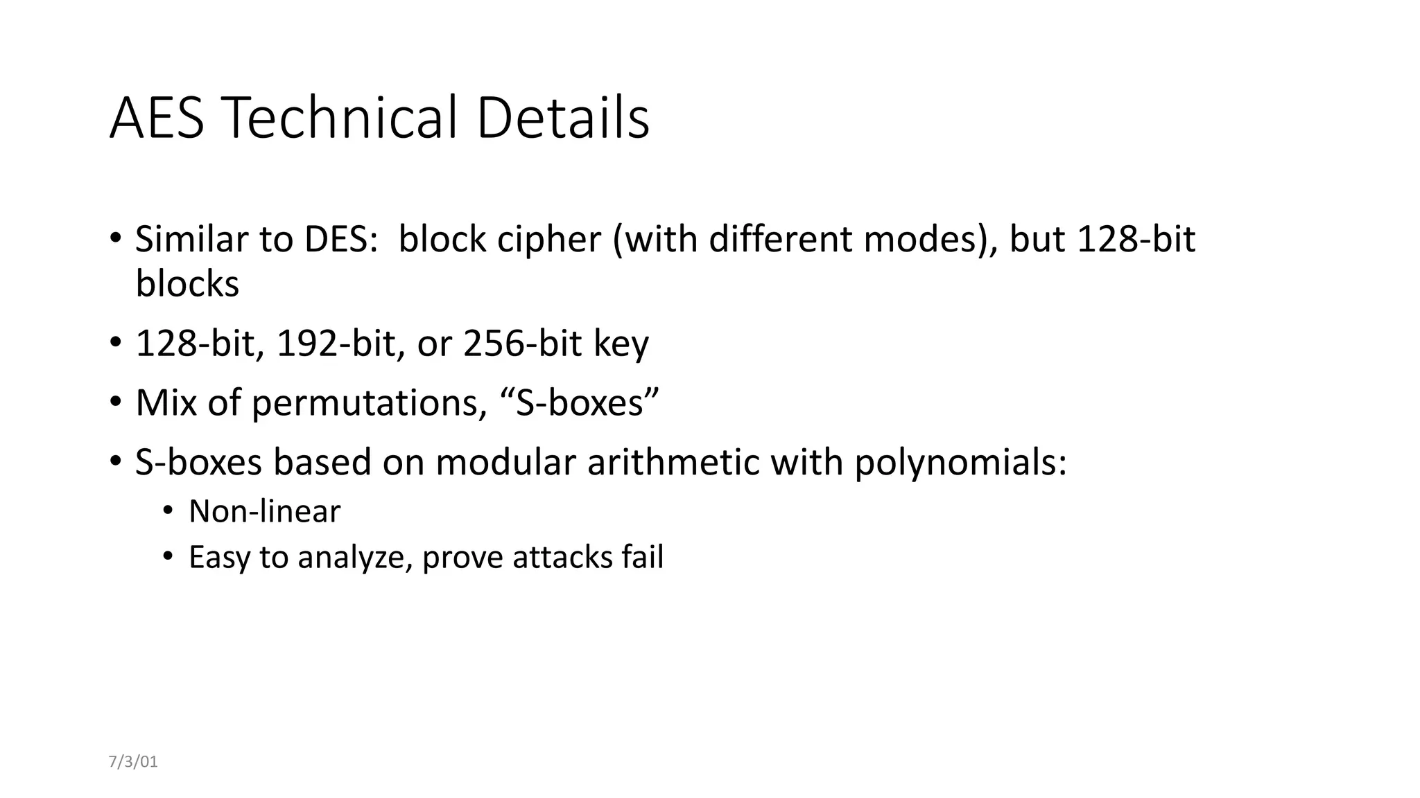 7/3/01
AES Technical Details
• Similar to DES: block cipher (with different modes), but 128-bit
blocks
• 128-bit, 192-bit, or 256-bit key
• Mix of permutations, “S-boxes”
• S-boxes based on modular arithmetic with polynomials:
• Non-linear
• Easy to analyze, prove attacks fail
 