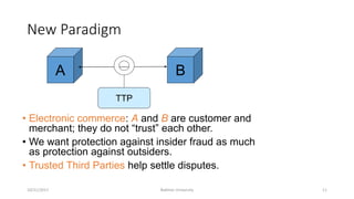New Paradigm
• Electronic commerce: A and B are customer and
merchant; they do not “trust” each other.
• We want protection against insider fraud as much
as protection against outsiders.
• Trusted Third Parties help settle disputes.
10/21/2017 Bakhtar University 11
A B
TTP
 