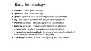 Basic Terminology
• plaintext - the original message
• ciphertext - the coded message
• cipher - algorithm for transforming plaintext to ciphertext
• key - info used in cipher known only to sender/receiver
• encipher (encrypt) - converting plaintext to ciphertext
• decipher (decrypt) - recovering ciphertext from plaintext
• cryptography - study of encryption principles/methods
• cryptanalysis (codebreaking) - the study of principles/ methods of
deciphering ciphertext without knowing key
• cryptology - the field of both cryptography and cryptanalysis
 