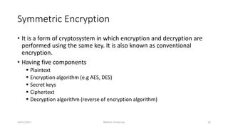 Symmetric Encryption
• It is a form of cryptosystem in which encryption and decryption are
performed using the same key. It is also known as conventional
encryption.
• Having five components
 Plaintext
 Encryption algorithm (e.g AES, DES)
 Secret keys
 Ciphertext
 Decryption algorithm (reverse of encryption algorithm)
10/21/2017 Bakhtar University 16
 