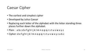 Caesar Cipher
• The earliest and simplest cipher
• Developed by Julius Caesar
• Replacing each letter of the alphabet with the letter standing three
places further down the alphabet.
• Plain : a b c d e f g h I j k l m n o p q r s t u v w x y z
• Cipher: d e f g h I j k l m n o p q r s t u v w x y z a b c
10/21/2017 Bakhtar University 18
 