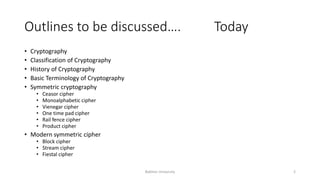 Outlines to be discussed…. Today
• Cryptography
• Classification of Cryptography
• History of Cryptography
• Basic Terminology of Cryptography
• Symmetric cryptography
• Ceasor cipher
• Monoalphabetic cipher
• Vienegar cipher
• One time pad cipher
• Rail fence cipher
• Product cipher
• Modern symmetric cipher
• Block cipher
• Stream cipher
• Fiestal cipher
Bakhtar University 2
 