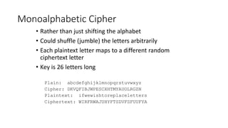 Monoalphabetic Cipher
• Rather than just shifting the alphabet
• Could shuffle (jumble) the letters arbitrarily
• Each plaintext letter maps to a different random
ciphertext letter
• Key is 26 letters long
Plain: abcdefghijklmnopqrstuvwxyz
Cipher: DKVQFIBJWPESCXHTMYAUOLRGZN
Plaintext: ifwewishtoreplaceletters
Ciphertext: WIRFRWAJUHYFTSDVFSFUUFYA
 