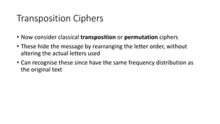 Transposition Ciphers
• Now consider classical transposition or permutation ciphers
• These hide the message by rearranging the letter order, without
altering the actual letters used
• Can recognise these since have the same frequency distribution as
the original text
 