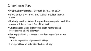One-Time Pad
• Proposed by Gilbert S. Vernam of AT&T in 1917
• Effective for short message, such as nuclear launch
codes
• If a truly random key as long as the message is used, the
cipher will be secure - One-Time pad
• Unbreakable since ciphertext bears no statistical
relationship to the plaintext
• For any plaintext, it needs a random key of the same
length
• Hard to generate large amount of keys
• Have problem of safe distribution of key
 