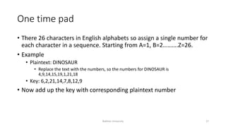 One time pad
• There 26 characters in English alphabets so assign a single number for
each character in a sequence. Starting from A=1, B=2……….Z=26.
• Example
• Plaintext: DINOSAUR
• Replace the text with the numbers, so the numbers for DINOSAUR is
4,9,14,15,19,1,21,18
• Key: 6,2,21,14,7,8,12,9
• Now add up the key with corresponding plaintext number
Bakhtar University 27
 