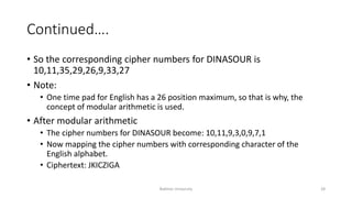 Continued….
• So the corresponding cipher numbers for DINASOUR is
10,11,35,29,26,9,33,27
• Note:
• One time pad for English has a 26 position maximum, so that is why, the
concept of modular arithmetic is used.
• After modular arithmetic
• The cipher numbers for DINASOUR become: 10,11,9,3,0,9,7,1
• Now mapping the cipher numbers with corresponding character of the
English alphabet.
• Ciphertext: JKICZIGA
Bakhtar University 28
 
