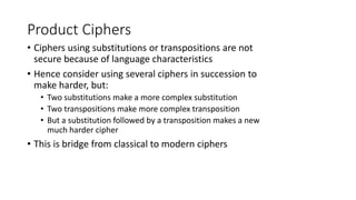 Product Ciphers
• Ciphers using substitutions or transpositions are not
secure because of language characteristics
• Hence consider using several ciphers in succession to
make harder, but:
• Two substitutions make a more complex substitution
• Two transpositions make more complex transposition
• But a substitution followed by a transposition makes a new
much harder cipher
• This is bridge from classical to modern ciphers
 