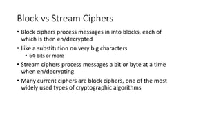 Block vs Stream Ciphers
• Block ciphers process messages in into blocks, each of
which is then en/decrypted
• Like a substitution on very big characters
• 64-bits or more
• Stream ciphers process messages a bit or byte at a time
when en/decrypting
• Many current ciphers are block ciphers, one of the most
widely used types of cryptographic algorithms
 