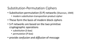 Substitution-Permutation Ciphers
• Substitution-permutation (S-P) networks [Shannon, 1949]
• modern substitution-transposition product cipher
• These form the basis of modern block ciphers
• S-P networks are based on the two primitive
cryptographic operations
• substitution (S-box)
• permutation (P-box)
• provide confusion and diffusion of message
 
