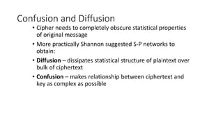 Confusion and Diffusion
• Cipher needs to completely obscure statistical properties
of original message
• More practically Shannon suggested S-P networks to
obtain:
• Diffusion – dissipates statistical structure of plaintext over
bulk of ciphertext
• Confusion – makes relationship between ciphertext and
key as complex as possible
 