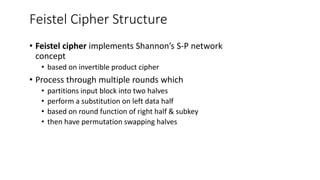Feistel Cipher Structure
• Feistel cipher implements Shannon’s S-P network
concept
• based on invertible product cipher
• Process through multiple rounds which
• partitions input block into two halves
• perform a substitution on left data half
• based on round function of right half & subkey
• then have permutation swapping halves
 