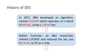 History of DES
In 1971, IBM developed an algorithm,
named LUCIFER which operates on a block
of 64 bits, using a 128-bit key
Walter Tuchman, an IBM researcher,
refined LUCIFER and reduced the key size
to 56-bit, to fit on a chip.
 