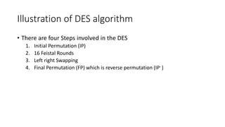 Illustration of DES algorithm
• There are four Steps involved in the DES
1. Initial Permutation (IP)
2. 16 Feistal Rounds
3. Left right Swapping
4. Final Permutation (FP) which is reverse permutation (IP- )
 