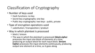 Classification of Cryptography
• Number of keys used
• Hash functions: no key
• Secret key cryptography: one key
• Public key cryptography: two keys - public, private
• Type of encryption operations used
• substitution / transposition / product
• Way in which plaintext is processed
• block / stream
• The way in which the plaintext is processed (block cipher
processes the input one block of elements at a time,
producing an output block for each input block. Stream
Cipher processes the input elements continuously, producing
output one element at a time, as it goes along
 