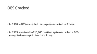 DES Cracked
• In 1998, a DES-encrypted message was cracked in 3 days
• In 1999, a network of 10,000 desktop systems cracked a DES-
encrypted message in less than 1 day
 