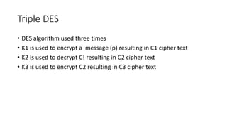 Triple DES
• DES algorithm used three times
• K1 is used to encrypt a message (p) resulting in C1 cipher text
• K2 is used to decrypt C! resulting in C2 cipher text
• K3 is used to encrypt C2 resulting in C3 cipher text
 
