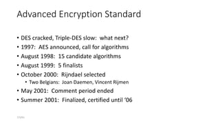 7/3/01
Advanced Encryption Standard
• DES cracked, Triple-DES slow: what next?
• 1997: AES announced, call for algorithms
• August 1998: 15 candidate algorithms
• August 1999: 5 finalists
• October 2000: Rijndael selected
• Two Belgians: Joan Daemen, Vincent Rijmen
• May 2001: Comment period ended
• Summer 2001: Finalized, certified until ‘06
 