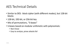 7/3/01
AES Technical Details
• Similar to DES: block cipher (with different modes), but 128-bit
blocks
• 128-bit, 192-bit, or 256-bit key
• Mix of permutations, “S-boxes”
• S-boxes based on modular arithmetic with polynomials:
• Non-linear
• Easy to analyze, prove attacks fail
 