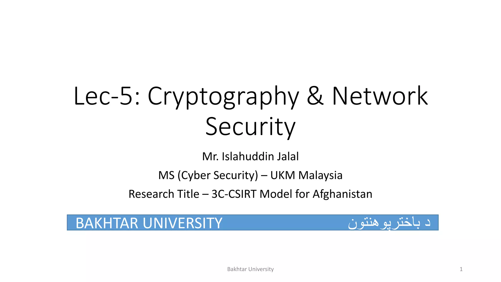 Lec-5: Cryptography & Network
Security
Mr. Islahuddin Jalal
MS (Cyber Security) – UKM Malaysia
Research Title – 3C-CSIRT Model for Afghanistan
BAKHTAR UNIVERSITY ‫باخترپوهنتون‬ ‫د‬
Bakhtar University 1
 