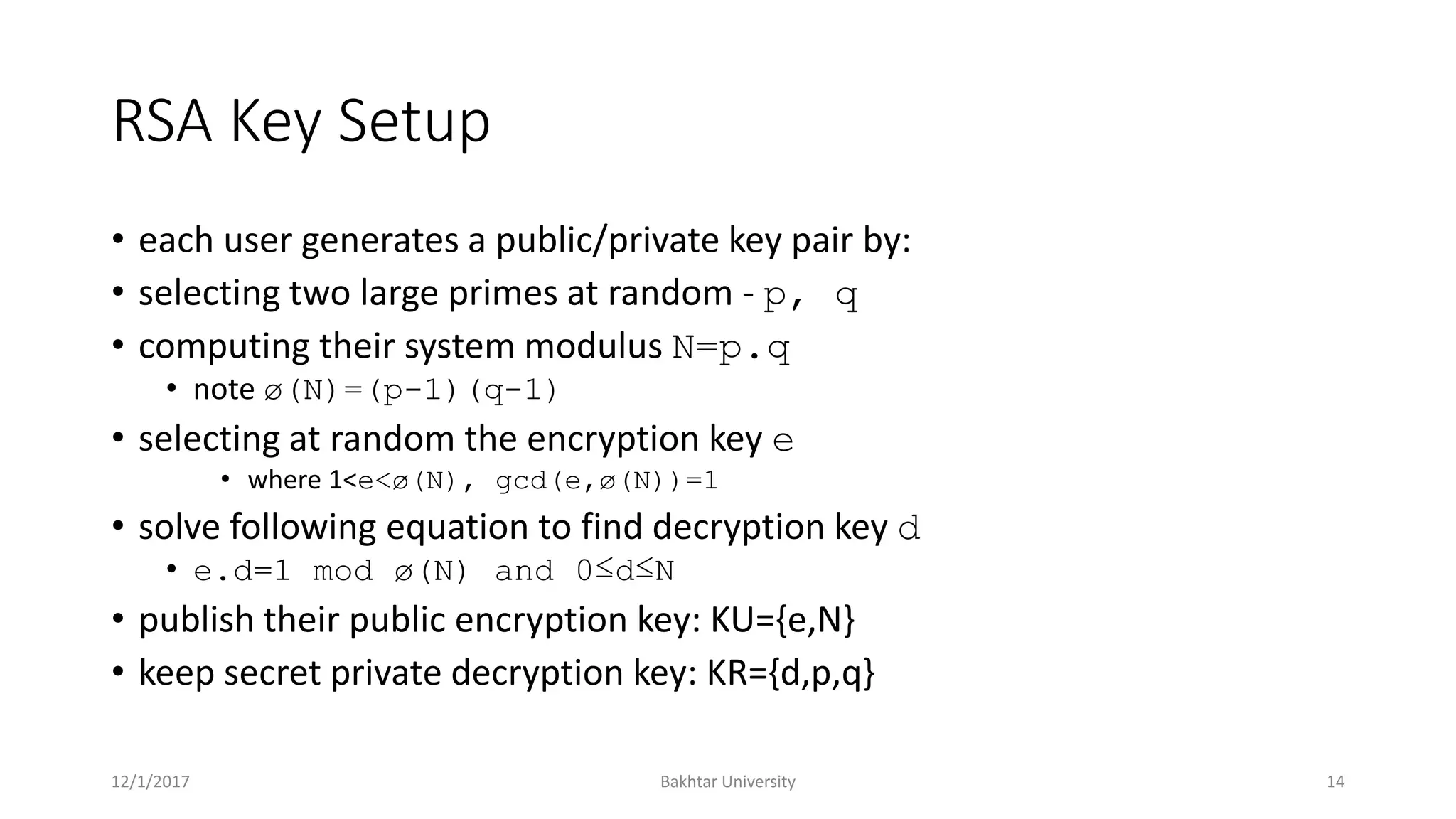 RSA Key Setup
• each user generates a public/private key pair by:
• selecting two large primes at random - p, q
• computing their system modulus N=p.q
• note ø(N)=(p-1)(q-1)
• selecting at random the encryption key e
• where 1<e<ø(N), gcd(e,ø(N))=1
• solve following equation to find decryption key d
• e.d=1 mod ø(N) and 0≤d≤N
• publish their public encryption key: KU={e,N}
• keep secret private decryption key: KR={d,p,q}
12/1/2017 Bakhtar University 14
 