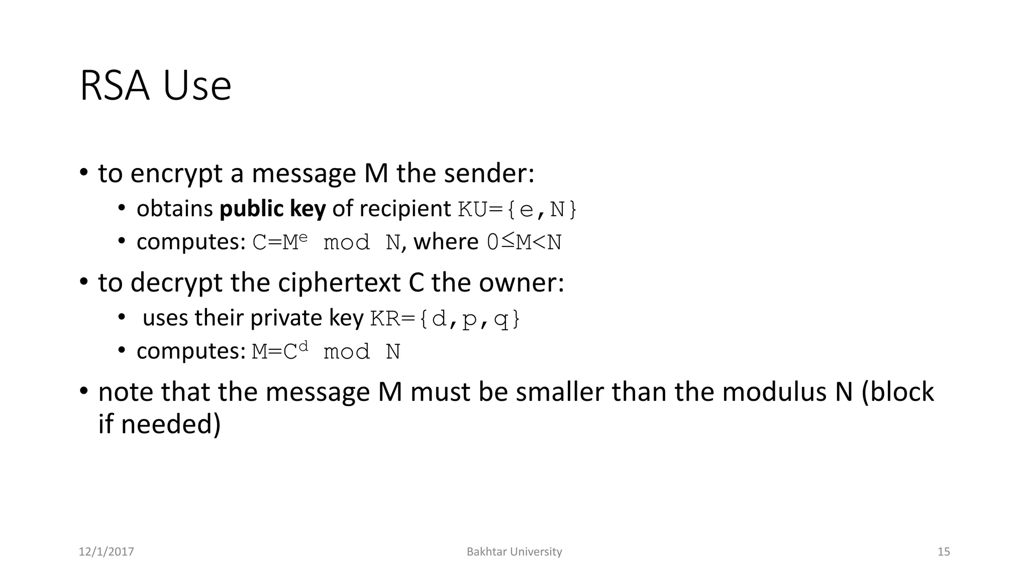 RSA Use
• to encrypt a message M the sender:
• obtains public key of recipient KU={e,N}
• computes: C=Me mod N, where 0≤M<N
• to decrypt the ciphertext C the owner:
• uses their private key KR={d,p,q}
• computes: M=Cd mod N
• note that the message M must be smaller than the modulus N (block
if needed)
12/1/2017 Bakhtar University 15
 