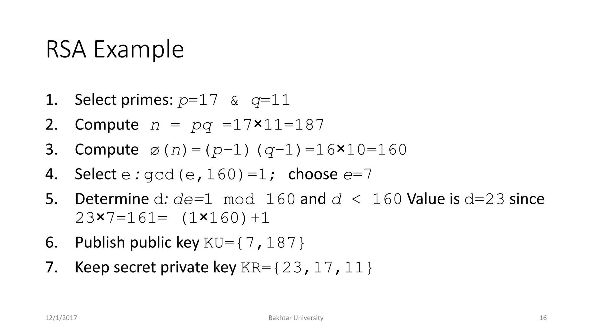 RSA Example
1. Select primes: p=17 & q=11
2. Compute n = pq =17×11=187
3. Compute ø(n)=(p–1)(q-1)=16×10=160
4. Select e : gcd(e,160)=1; choose e=7
5. Determine d: de=1 mod 160 and d < 160 Value is d=23 since
23×7=161= (1×160)+1
6. Publish public key KU={7,187}
7. Keep secret private key KR={23,17,11}
12/1/2017 Bakhtar University 16
 
