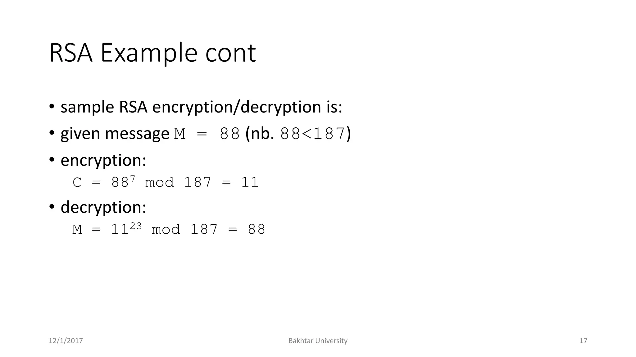 RSA Example cont
• sample RSA encryption/decryption is:
• given message M = 88 (nb. 88<187)
• encryption:
C = 887 mod 187 = 11
• decryption:
M = 1123 mod 187 = 88
12/1/2017 Bakhtar University 17
 