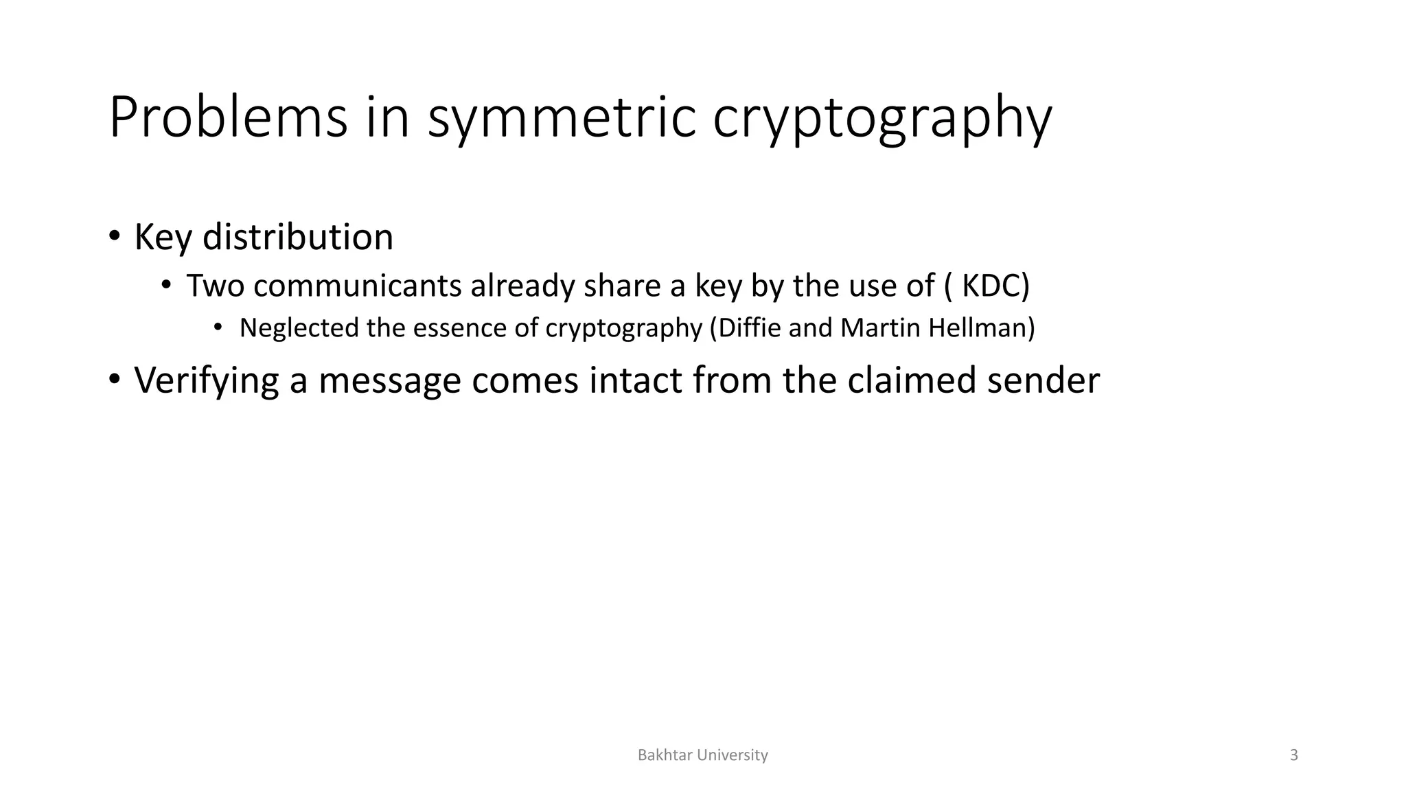 Problems in symmetric cryptography
• Key distribution
• Two communicants already share a key by the use of ( KDC)
• Neglected the essence of cryptography (Diffie and Martin Hellman)
• Verifying a message comes intact from the claimed sender
Bakhtar University 3
 