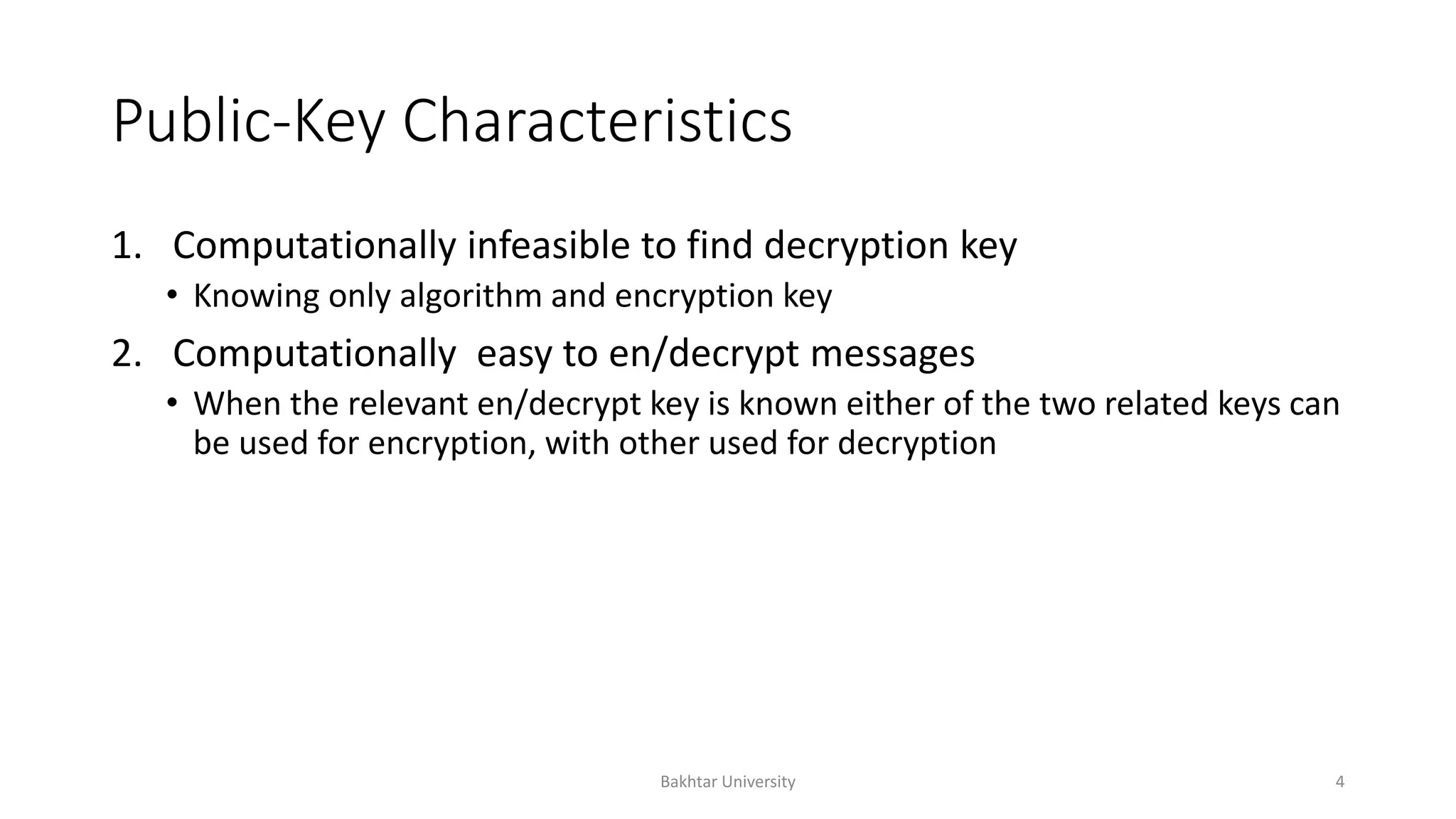 Public-Key Characteristics
1. Computationally infeasible to find decryption key
• Knowing only algorithm and encryption key
2. Computationally easy to en/decrypt messages
• When the relevant en/decrypt key is known either of the two related keys can
be used for encryption, with other used for decryption
Bakhtar University 4
 