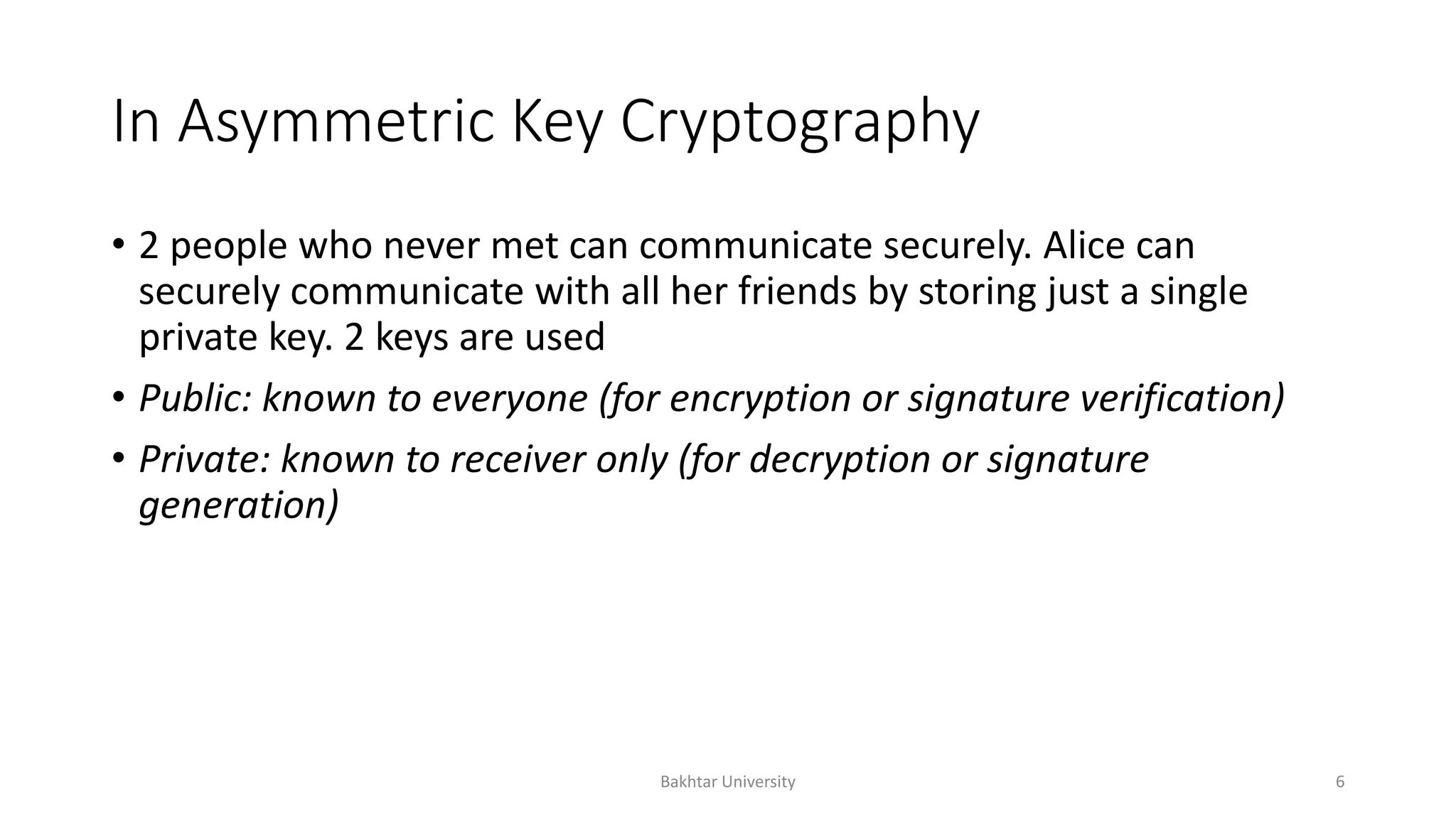 In Asymmetric Key Cryptography
• 2 people who never met can communicate securely. Alice can
securely communicate with all her friends by storing just a single
private key. 2 keys are used
• Public: known to everyone (for encryption or signature verification)
• Private: known to receiver only (for decryption or signature
generation)
Bakhtar University 6
 