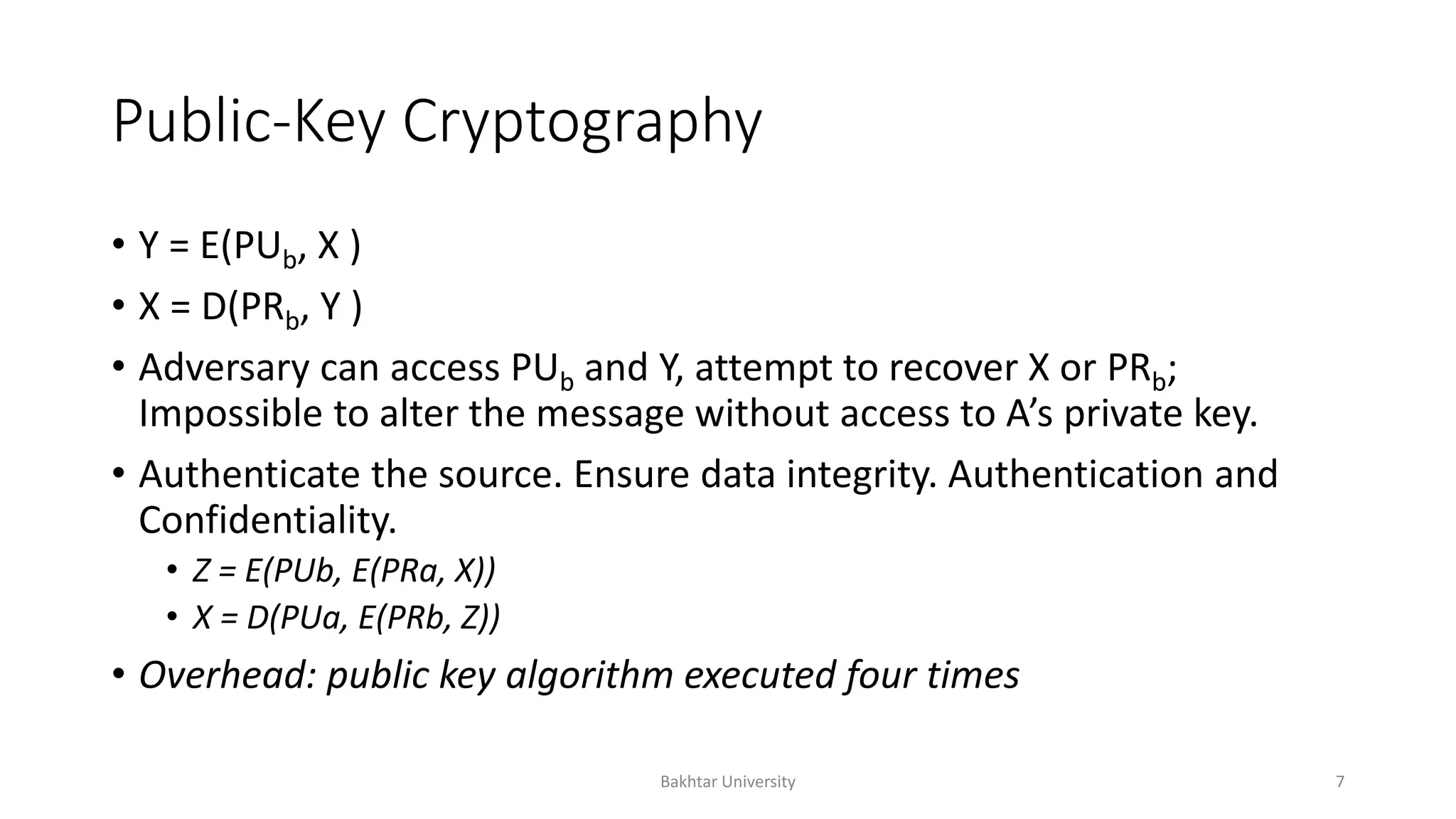 Public-Key Cryptography
• Y = E(PUb, X )
• X = D(PRb, Y )
• Adversary can access PUb and Y, attempt to recover X or PRb;
Impossible to alter the message without access to A’s private key.
• Authenticate the source. Ensure data integrity. Authentication and
Confidentiality.
• Z = E(PUb, E(PRa, X))
• X = D(PUa, E(PRb, Z))
• Overhead: public key algorithm executed four times
Bakhtar University 7
 