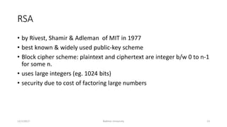 RSA
• by Rivest, Shamir & Adleman of MIT in 1977
• best known & widely used public-key scheme
• Block cipher scheme: plaintext and ciphertext are integer b/w 0 to n-1
for some n.
• uses large integers (eg. 1024 bits)
• security due to cost of factoring large numbers
12/1/2017 Bakhtar University 13
 