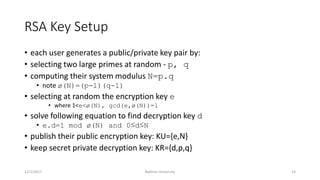 RSA Key Setup
• each user generates a public/private key pair by:
• selecting two large primes at random - p, q
• computing their system modulus N=p.q
• note ø(N)=(p-1)(q-1)
• selecting at random the encryption key e
• where 1<e<ø(N), gcd(e,ø(N))=1
• solve following equation to find decryption key d
• e.d=1 mod ø(N) and 0≤d≤N
• publish their public encryption key: KU={e,N}
• keep secret private decryption key: KR={d,p,q}
12/1/2017 Bakhtar University 14
 