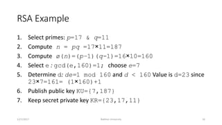 RSA Example
1. Select primes: p=17 & q=11
2. Compute n = pq =17×11=187
3. Compute ø(n)=(p–1)(q-1)=16×10=160
4. Select e : gcd(e,160)=1; choose e=7
5. Determine d: de=1 mod 160 and d < 160 Value is d=23 since
23×7=161= (1×160)+1
6. Publish public key KU={7,187}
7. Keep secret private key KR={23,17,11}
12/1/2017 Bakhtar University 16
 