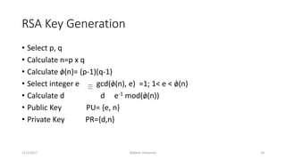 RSA Key Generation
• Select p, q
• Calculate n=p x q
• Calculate ǿ(n)= (p-1)(q-1)
• Select integer e gcd(ǿ(n), e) =1; 1< e < ǿ(n)
• Calculate d d e-1 mod(ǿ(n))
• Public Key PU= {e, n}
• Private Key PR={d,n}
12/1/2017 Bakhtar University 18
 