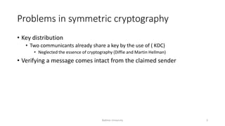 Problems in symmetric cryptography
• Key distribution
• Two communicants already share a key by the use of ( KDC)
• Neglected the essence of cryptography (Diffie and Martin Hellman)
• Verifying a message comes intact from the claimed sender
Bakhtar University 3
 