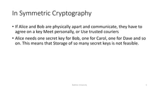 In Symmetric Cryptography
• If Alice and Bob are physically apart and communicate, they have to
agree on a key Meet personally, or Use trusted couriers
• Alice needs one secret key for Bob, one for Carol, one for Dave and so
on. This means that Storage of so many secret keys is not feasible.
Bakhtar University 5
 