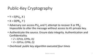 Public-Key Cryptography
• Y = E(PUb, X )
• X = D(PRb, Y )
• Adversary can access PUb and Y, attempt to recover X or PRb;
Impossible to alter the message without access to A’s private key.
• Authenticate the source. Ensure data integrity. Authentication and
Confidentiality.
• Z = E(PUb, E(PRa, X))
• X = D(PUa, E(PRb, Z))
• Overhead: public key algorithm executed four times
Bakhtar University 7
 