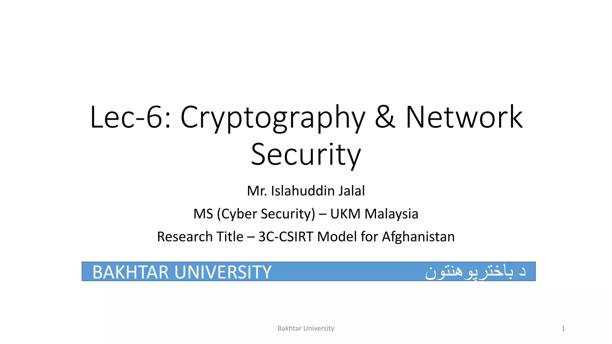 Lec-6: Cryptography & Network
Security
Mr. Islahuddin Jalal
MS (Cyber Security) – UKM Malaysia
Research Title – 3C-CSIRT Model for Afghanistan
BAKHTAR UNIVERSITY ‫باخترپوهنتون‬ ‫د‬
Bakhtar University 1
 