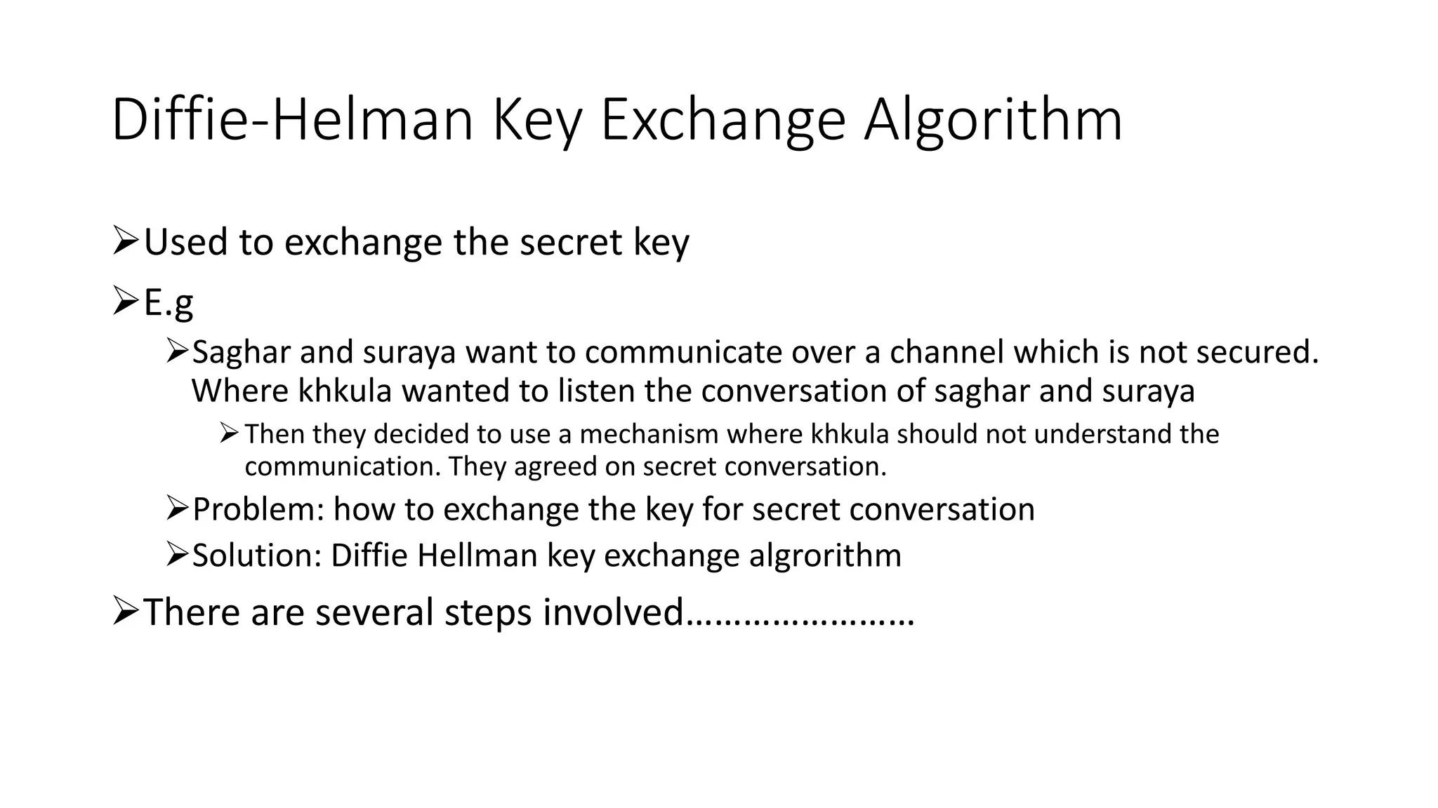 Diffie-Helman Key Exchange Algorithm
Used to exchange the secret key
E.g
Saghar and suraya want to communicate over a channel which is not secured.
Where khkula wanted to listen the conversation of saghar and suraya
Then they decided to use a mechanism where khkula should not understand the
communication. They agreed on secret conversation.
Problem: how to exchange the key for secret conversation
Solution: Diffie Hellman key exchange algrorithm
There are several steps involved……………………
 